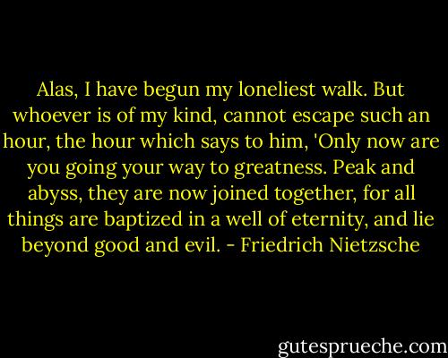 Alas, I have begun my loneliest walk. But whoever is of my kind, cannot escape such an hour, the hour which says to him, 'Only now are you going your way to greatness. Peak and abyss, they are now joined together, for all things are baptized in a well of eternity, and lie beyond good and evil. - Friedrich Nietzsche