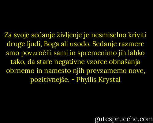 Za svoje sedanje življenje je nesmiselno kriviti druge ljudi, Boga ali usodo. Sedanje razmere smo povzročili sami in spremenimo jih lahko tako, da stare negativne vzorce obnašanja obrnemo in namesto njih prevzamemo nove, pozitivnejše. - Phyllis Krystal