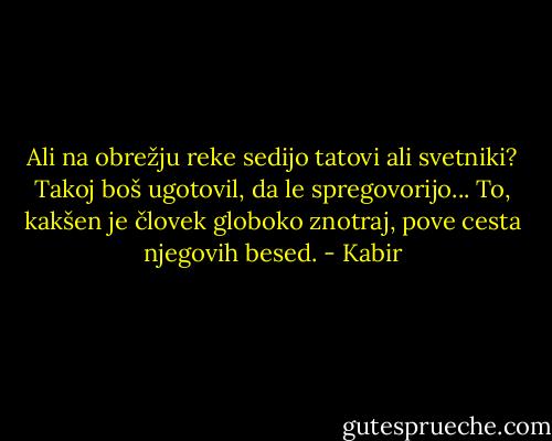 Ali na obrežju reke sedijo tatovi ali svetniki?<br />Takoj boš ugotovil, da le spregovorijo...<br />To, kakšen je človek globoko znotraj,<br />pove cesta njegovih besed. - Kabir