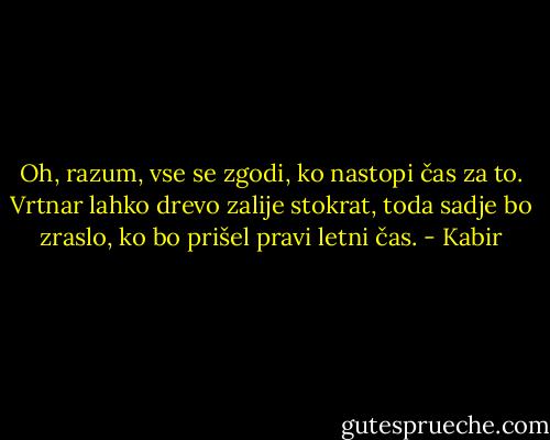 Oh, razum, vse se zgodi,<br />ko nastopi čas za to.<br />Vrtnar lahko drevo zalije stokrat,<br />toda sadje bo zraslo,<br />ko bo prišel pravi letni čas. - Kabir