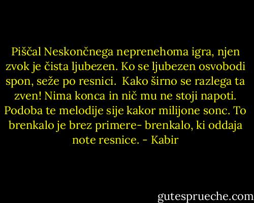 Piščal Neskončnega neprenehoma igra,<br />njen zvok je čista ljubezen.<br />Ko se ljubezen osvobodi spon, seže po resnici. <br />Kako širno se razlega ta zven!<br />Nima konca in nič mu ne stoji napoti.<br />Podoba te melodije sije kakor milijone sonc.<br />To brenkalo je brez primere-<br />brenkalo, ki oddaja note resnice. - Kabir