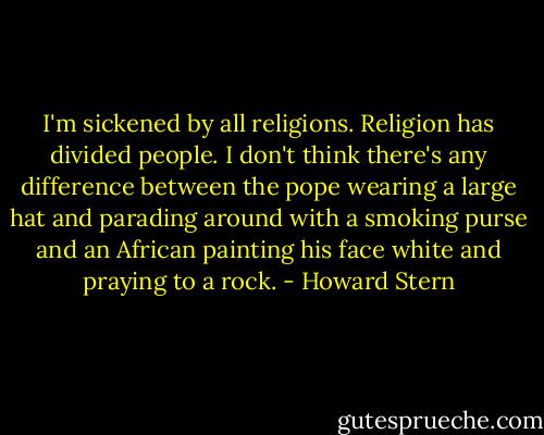 I'm sickened by all religions. Religion has divided people. I don't think there's any difference between the pope wearing a large hat and parading around with a smoking purse and an African painting his face white and praying to a rock. - Howard Stern