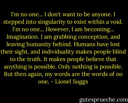 I'm no one... I don't want to be anyone. I stepped into singularity to exist within a void. I'm no one... However, I am becoming... Imagination. I am grabbing conception, and leaving humanity behind. Humans have lost their sight, and individuality makes people blind to the truth. It makes people believe that anything is possible. Only nothing is possible. But then again, my words are the words of no one. - Lionel Suggs