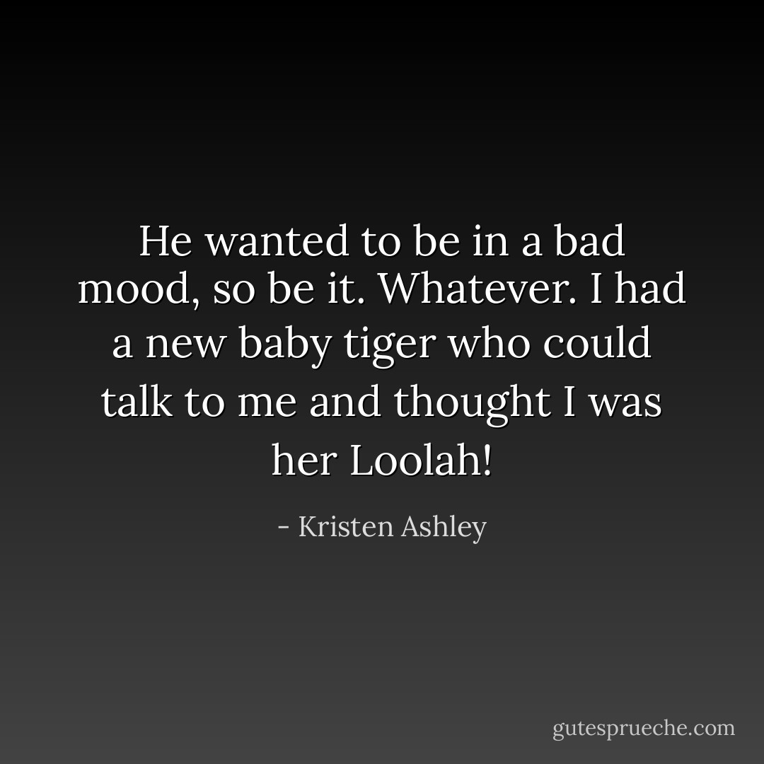He wanted to be in a bad mood, so be it. Whatever. I had a new baby tiger who could talk to me and thought I was her Loolah! - Kristen Ashley