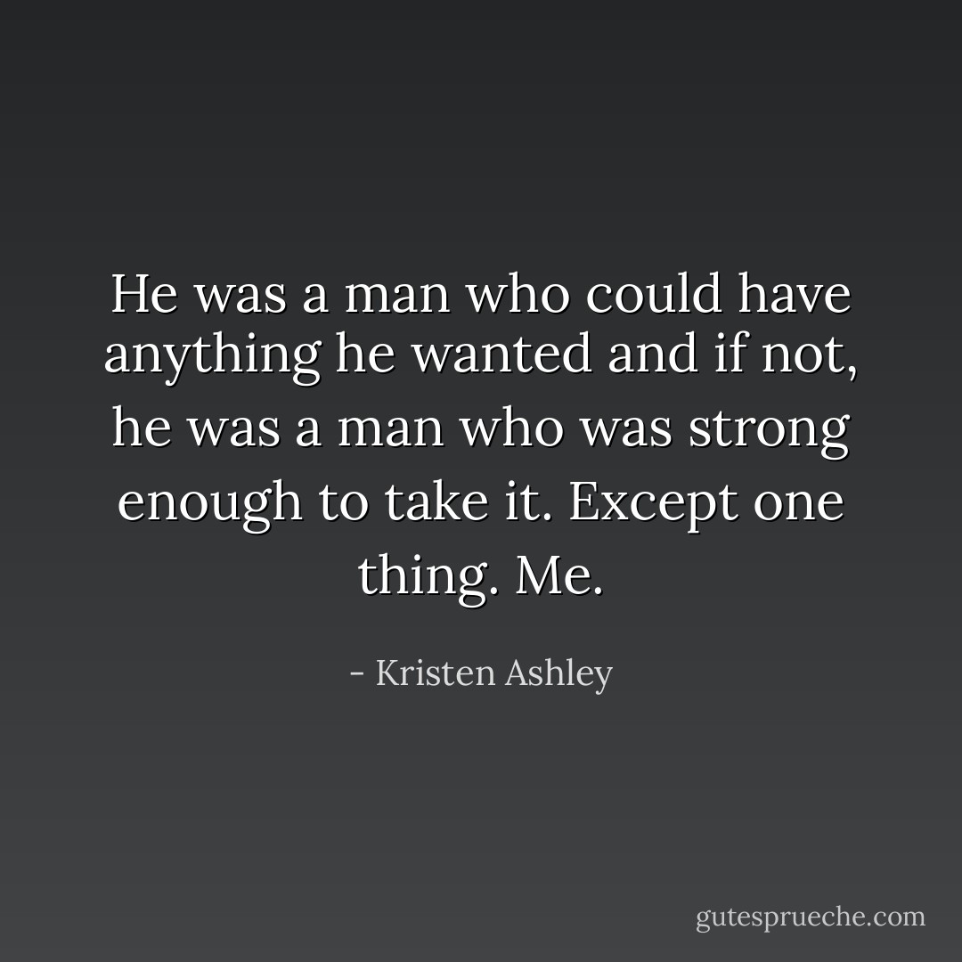 He was a man who could have anything he wanted and if not, he was a man who was strong enough to take it.<br />Except one thing.<br />Me. - Kristen Ashley
