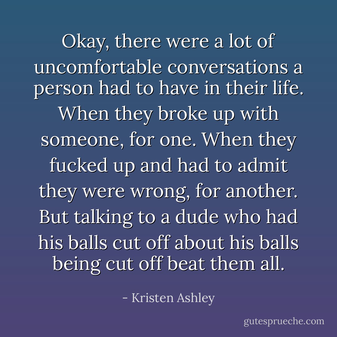 Okay, there were a lot of uncomfortable conversations a person had to have in their life. When they broke up with someone, for one. When they fucked up and had to admit they were wrong, for another. But talking to a dude who had his balls cut off about his balls being cut off beat them all. - Kristen Ashley