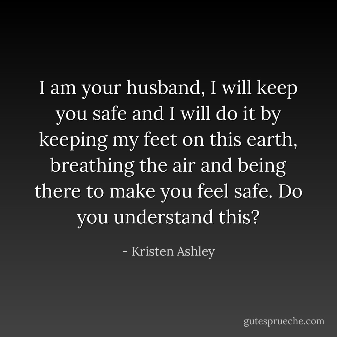 I am your husband, I will keep you safe and I will do it by keeping my feet on this earth, breathing the air and being there to make you feel safe. Do you understand this? - Kristen Ashley