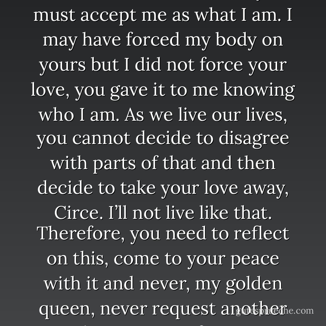 I am who I am, I am Korwahk, I am warrior, I am Dax and you must accept me as what I am. I may have forced my body on yours but I did not force your love, you gave it to me knowing who I am. As we live our lives, you cannot decide to disagree with parts of that and then decide to take your love away, Circe. I’ll not live like that. Therefore, you need to reflect on this, come to your peace with it and never, my golden queen, never request another such concession from me. - Kristen Ashley