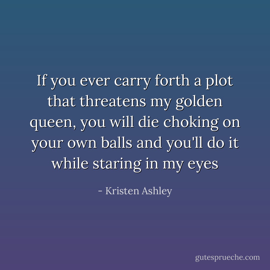 If you ever carry forth a plot that threatens my golden queen, you will die choking on your own balls and you'll do it while staring in my eyes - Kristen Ashley