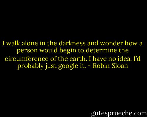 I walk alone in the darkness and wonder how a person would begin to determine the circumference of the earth. I have no idea. I’d probably just google it. - Robin Sloan