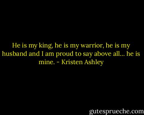 He is my king, he is my warrior, he is my husband and I am proud to say above all… he is mine. - Kristen Ashley
