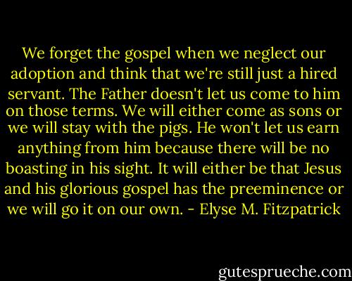 We forget the gospel when we neglect our adoption and think that we're still just a hired servant. The Father doesn't let us come to him on those terms. We will either come as sons or we will stay with the pigs. He won't let us earn anything from him because there will be no boasting in his sight. It will either be that Jesus and his glorious gospel has the preeminence or we will go it on our own. - Elyse M. Fitzpatrick