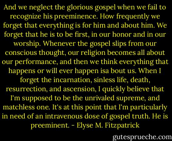 And we neglect the glorious gospel when we fail to recognize his preeminence. How frequently we forget that everything is for him and about him. We forget that he is to be first, in our honor and in our worship. Whenever the gospel slips from our conscious thought, our religion becomes all about our performance, and then we think everything that happens or will ever happen isa bout us. When I forget the incarnation, sinless life, death, resurrection, and ascension, I quickly believe that I'm supposed to be the unrivaled supreme, and matchless one. It's at this point that I'm particularly in need of an intravenous dose of gospel truth. He is preeminent. - Elyse M. Fitzpatrick