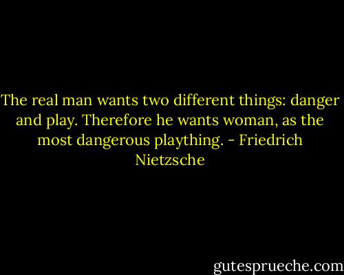The real man wants two different things: danger and play. Therefore he wants woman, as the most dangerous plaything. - Friedrich Nietzsche