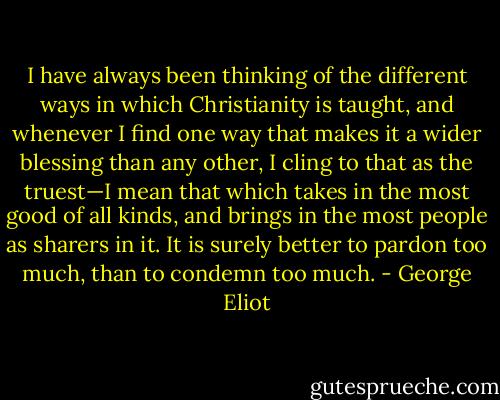 I have always been thinking of the different ways in which Christianity is taught, and whenever I find one way that makes it a wider blessing than any other, I cling to that as the truest—I mean that which takes in the most good of all kinds, and brings in the most people as sharers in it. It is surely better to pardon too much, than to condemn too much. - George Eliot