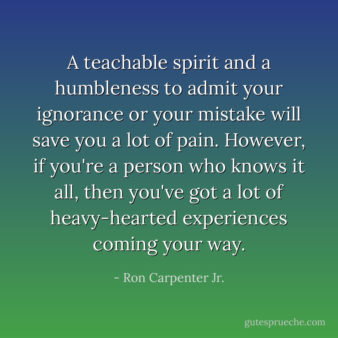 A teachable spirit and a humbleness to admit your ignorance or your mistake will save you a lot of pain. However, if you're a person who knows it all, then you've got a lot of heavy-hearted experiences coming your way. - Ron Carpenter Jr.