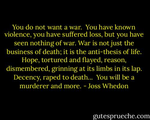 You do not want a war.<br /><br />You have known violence, you have suffered loss, but you have seen nothing of war. War is not just the business of death; it is the anti-thesis of life. Hope, tortured and flayed, reason, dismembered, grinning at its limbs in its lap. Decency, raped to death...<br /><br />You will be a murderer and more. - Joss Whedon