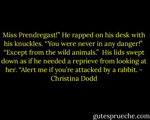 Miss Prendregast!” He rapped on his desk with his knuckles. “You were never in any danger!”<br /><br />“Except from the wild animals.”<br /><br />His lids swept down as if he needed a reprieve from looking at her. “Alert me if you’re attacked by a rabbit. - Christina Dodd