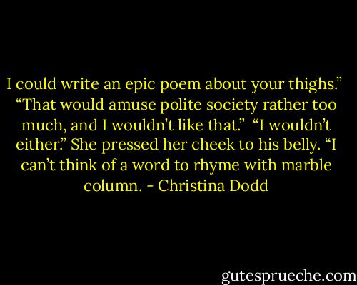 I could write an epic poem about your thighs.”<br /><br />“That would amuse polite society rather too much, and I wouldn’t like that.”<br /><br />“I wouldn’t either.” She pressed her cheek to his belly. “I can’t think of a word to rhyme with marble column. - Christina Dodd