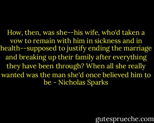 How, then, was she--his wife, who'd taken a vow to remain with him in sickness and in health--supposed to justify ending the marriage and breaking up their family after everything they have been through? When all she really wanted was the man she'd once believed him to be - Nicholas Sparks