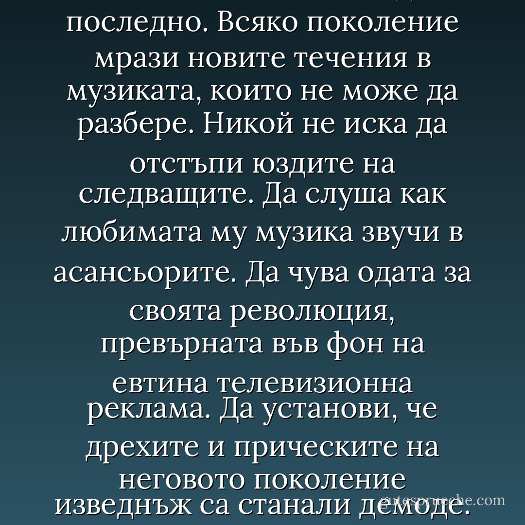 Всяко поколение иска да е последно. Всяко поколение мрази новите течения в музиката, които не може да разбере. Никой не иска да отстъпи юздите на следващите. Да слуша как любимата му музика звучи в асансьорите. Да чува одата за своята революция, превърната във фон на евтина телевизионна реклама. Да установи, че дрехите и прическите на неговото поколение изведнъж са станали демоде. - Chuck Palahniuk