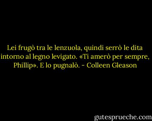 Lei frugò tra le lenzuola, quindi serrò le dita intorno al legno levigato.<br />«Ti amerò per sempre, Phillip». E lo pugnalò. - Colleen Gleason