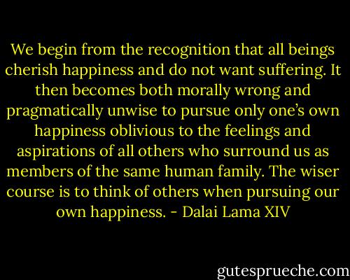 We begin from the recognition that all beings cherish happiness and do not want suffering. It then becomes both morally wrong and pragmatically unwise to pursue only one’s own happiness oblivious to the feelings and aspirations of all others who surround us as members of the same human family. The wiser course is to think of others when pursuing our own happiness. - Dalai Lama XIV