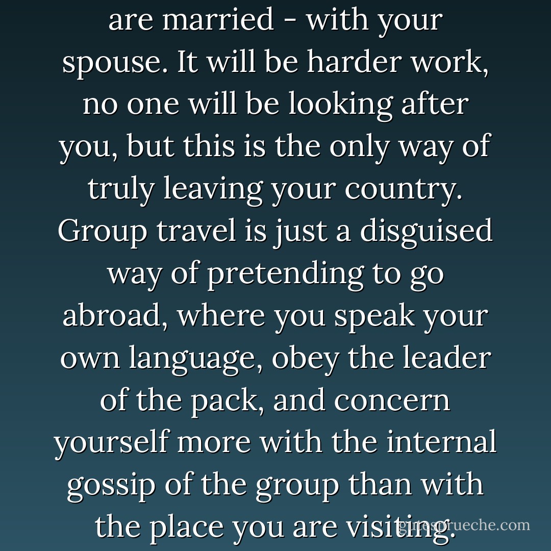Try and travel alone, or - if you are married - with your spouse. It will be harder work, no one will be looking after you, but this is the only way of truly leaving your country. Group travel is just a disguised way of pretending to go abroad, where you speak your own language, obey the leader of the pack, and concern yourself more with the internal gossip of the group than with the place you are visiting. - Paulo Coelho