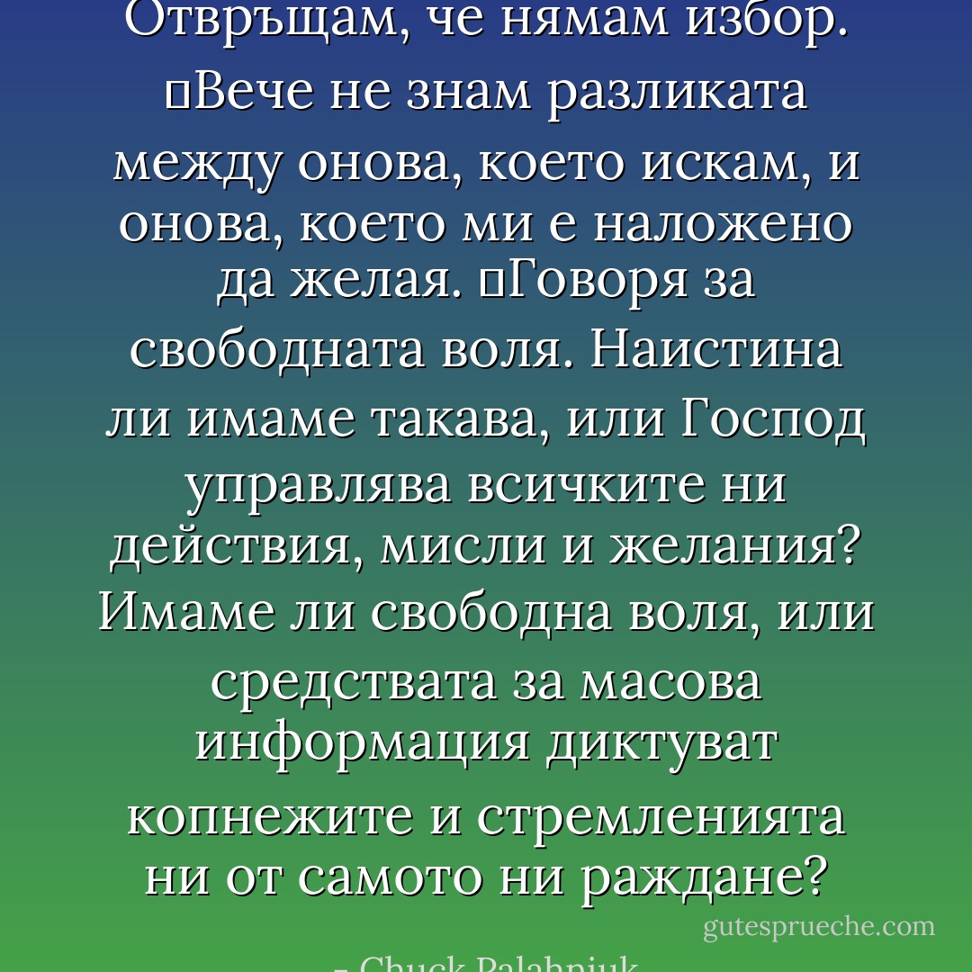 Отвръщам, че нямам избор.<br />	Вече не знам разликата между онова, което искам, и онова, което ми е наложено да желая.<br />	Говоря за свободната воля. Наистина ли имаме такава, или Господ управлява всичките ни действия, мисли и желания? Имаме ли свободна воля, или средствата за масова информация диктуват копнежите и стремленията ни от самото ни раждане? - Chuck Palahniuk