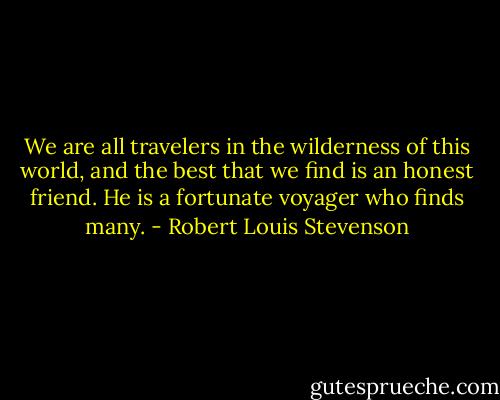 We are all travelers in the wilderness of this world, and the best that we find is an honest friend. He is a fortunate voyager who finds many. - Robert Louis Stevenson