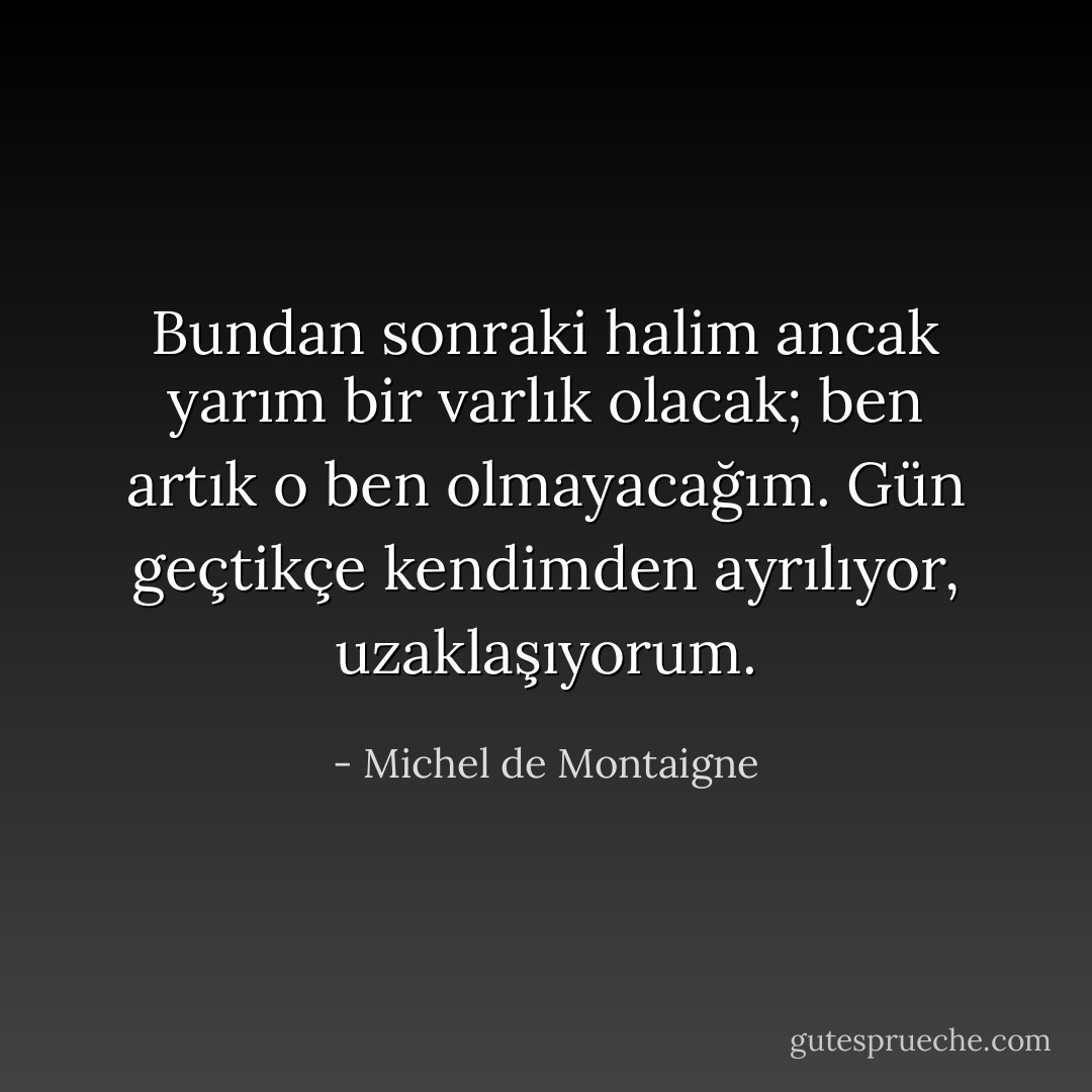 Bundan sonraki halim ancak yarım bir varlık olacak; ben artık o ben olmayacağım. Gün geçtikçe kendimden ayrılıyor, uzaklaşıyorum. - Michel de Montaigne