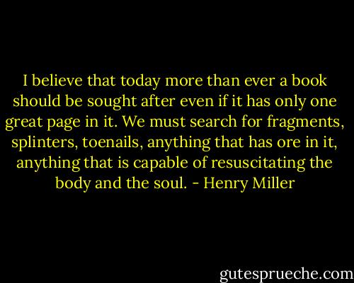 I believe that today more than ever a book should be sought after even if it has only one great page in it. We must search for fragments, splinters, toenails, anything that has ore in it, anything that is capable of resuscitating the body and the soul. - Henry Miller