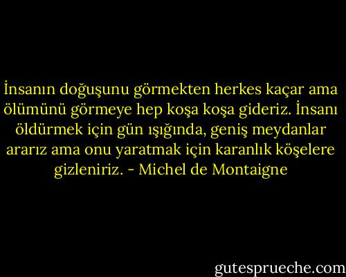 İnsanın doğuşunu görmekten herkes kaçar ama ölümünü görmeye hep koşa koşa gideriz. İnsanı öldürmek için gün ışığında, geniş meydanlar ararız ama onu yaratmak için karanlık köşelere gizleniriz. - Michel de Montaigne