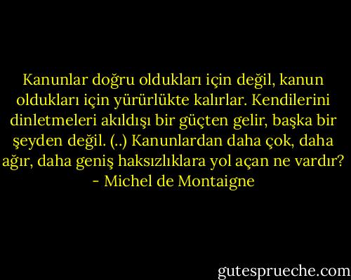 Kanunlar doğru oldukları için değil, kanun oldukları için yürürlükte kalırlar. Kendilerini dinletmeleri akıldışı bir güçten gelir, başka bir şeyden değil. (..) Kanunlardan daha çok, daha ağır, daha geniş haksızlıklara yol açan ne vardır? - Michel de Montaigne