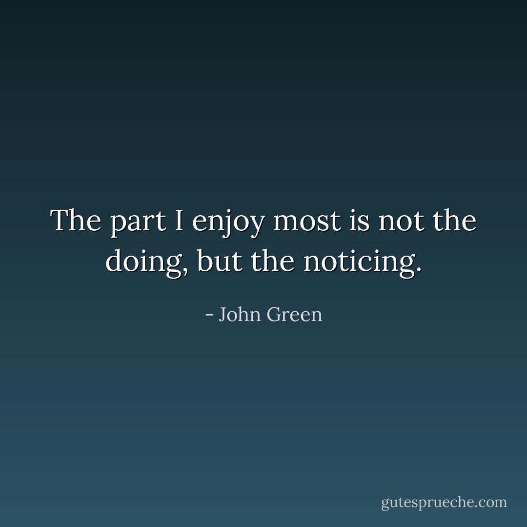The part I enjoy most is not the doing, but the noticing. - John Green