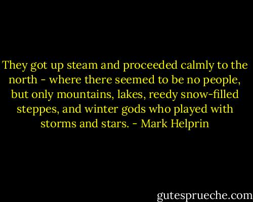 They got up steam and proceeded calmly to the north - where there seemed to be no people, but only mountains, lakes, reedy snow-filled steppes, and winter gods who played with storms and stars. - Mark Helprin