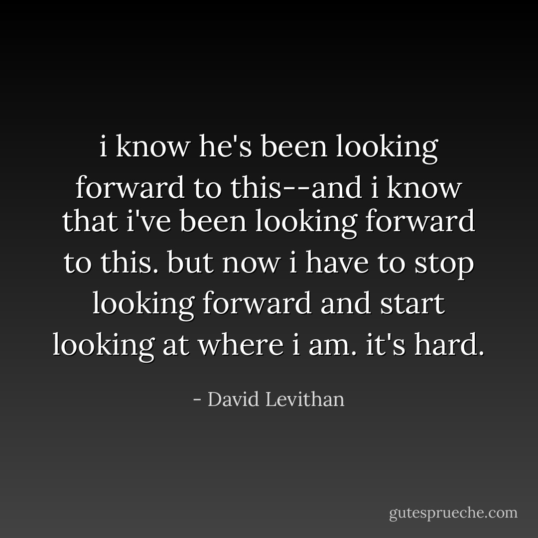 i know he's been looking forward to this--and i know that i've been looking forward to this. but now i have to stop looking forward and start looking at where i am. it's hard. - David Levithan