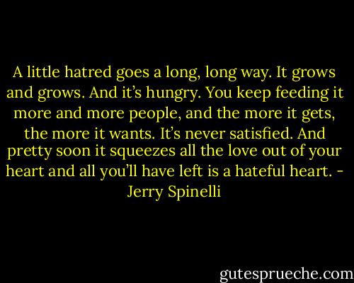 A little hatred goes a long, long way. It grows and grows. And it’s hungry. You keep feeding it more and more people, and the more it gets, the more it wants. It’s never satisfied. And pretty soon it squeezes all the love out of your heart and all you’ll have left is a hateful heart. - Jerry Spinelli