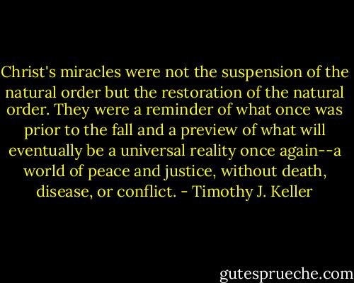 Christ's miracles were not the suspension of the natural order but the restoration of the natural order. They were a reminder of what once was prior to the fall and a preview of what will eventually be a universal reality once again--a world of peace and justice, without death, disease, or conflict. - Timothy J. Keller