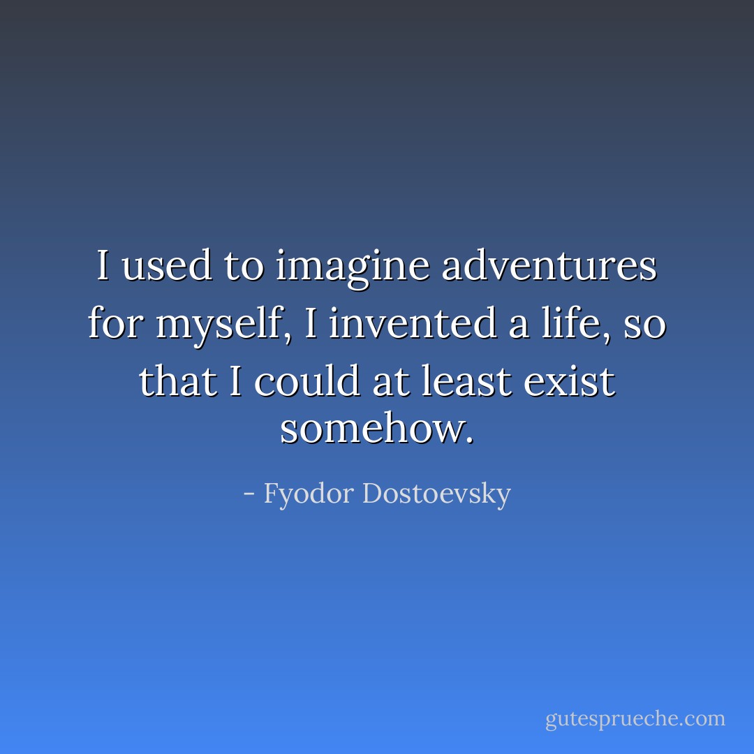 I used to imagine adventures for myself, I invented a life, so that I could at least exist somehow. - Fyodor Dostoevsky