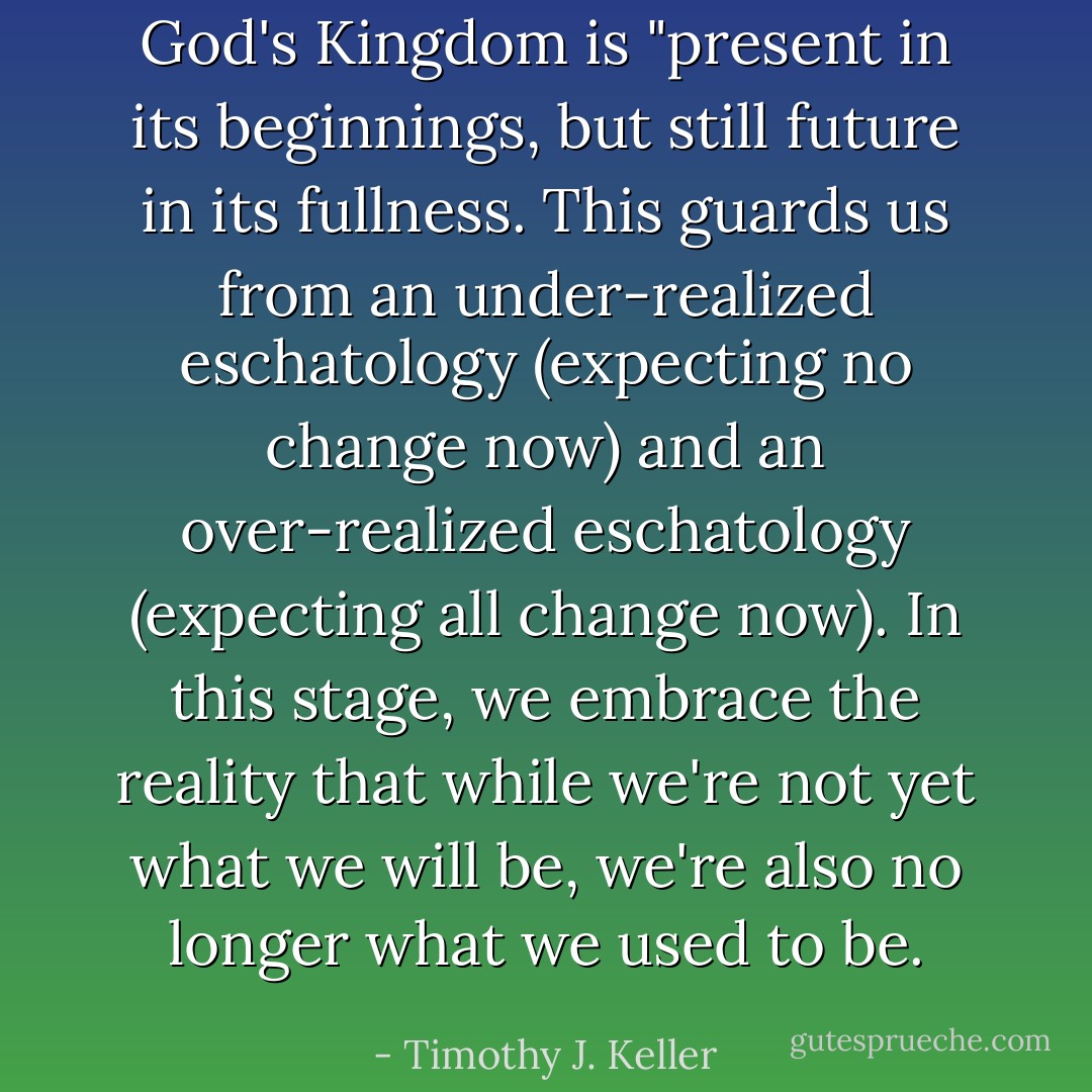 God's Kingdom is "present in its beginnings, but still future in its fullness. This guards us from an under-realized eschatology (expecting no change now) and an over-realized eschatology (expecting all change now). In this stage, we embrace the reality that while we're not yet what we will be, we're also no longer what we used to be. - Timothy J. Keller