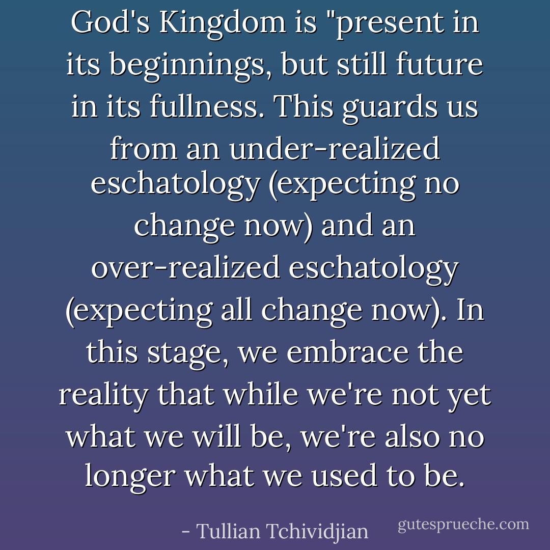God's Kingdom is "present in its beginnings, but still future in its fullness. This guards us from an under-realized eschatology (expecting no change now) and an over-realized eschatology (expecting all change now). In this stage, we embrace the reality that while we're not yet what we will be, we're also no longer what we used to be. - Tullian Tchividjian