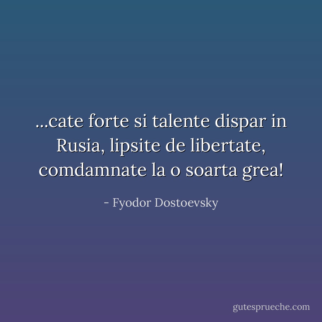 ...cate forte si talente dispar in Rusia, lipsite de libertate, comdamnate la o soarta grea! - Fyodor Dostoevsky