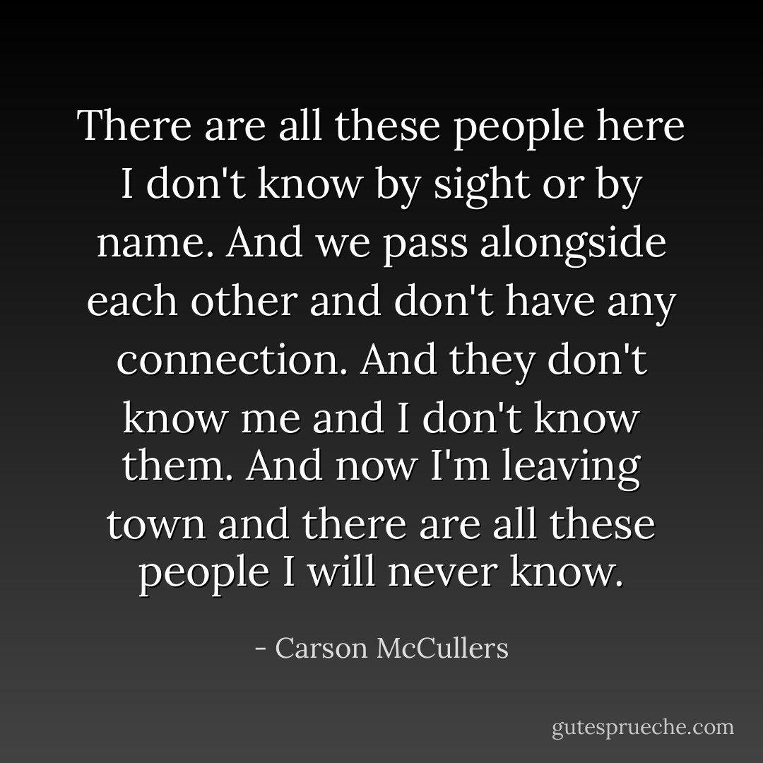 There are all these people here I don't know by sight or by name. And we pass alongside each other and don't have any connection. And they don't know me and I don't know them. And now I'm leaving town and there are all these people I will never know. - Carson McCullers