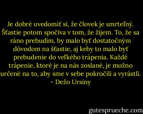 Je dobré uvedomiť si, že človek je smrteľný. Šťastie potom spočíva v tom, že žijem. To, že sa ráno prebudím, by malo byť dostatočným dôvodom na šťastie, aj keby to malo byť prebudenie do veľkého trápenia. Každé trápenie, ktoré je na nás zoslané, je možno určené na to, aby sme v sebe pokročili a vyrástli. - Dežo Ursiny