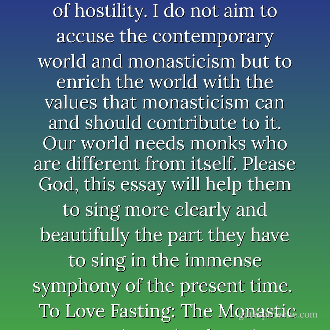 Because of this, I feel I am performing a work of love, not of hostility. I do not aim to accuse the contemporary world and monasticism but to enrich the world with the values that monasticism can and should contribute to it. Our world needs monks who are different from itself. Please God, this essay will help them to sing more clearly and beautifully the part they have to sing in the immense symphony of the present time. <br /><br />To Love Fasting: The Monastic Experience<br />(prologue) - Adalbert de Vogüé