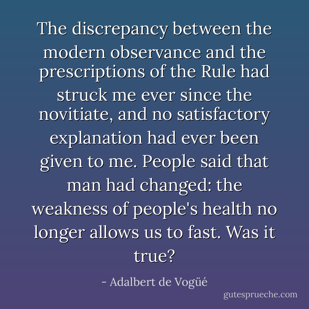 The discrepancy between the modern observance and the prescriptions of the Rule had struck me ever since the novitiate, and no satisfactory explanation had ever been given to me. People said that man had changed: the weakness of people's health no longer allows us to fast. Was it true? - Adalbert de Vogüé