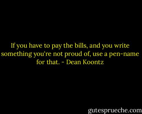 If you have to pay the bills, and you write something you're not proud of, use a pen-name for that. - Dean Koontz