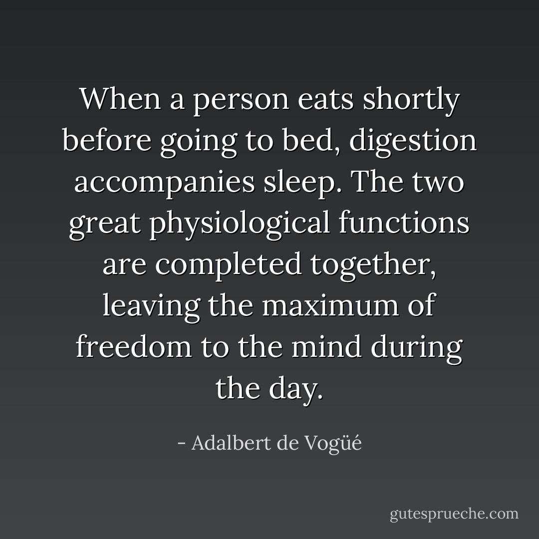 When a person eats shortly before going to bed, digestion accompanies sleep. The two great physiological functions are completed together, leaving the maximum of freedom to the mind during the day. - Adalbert de Vogüé
