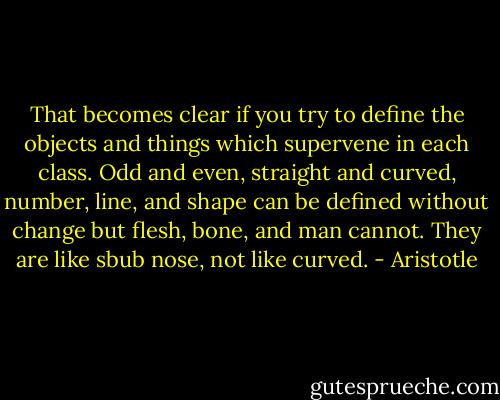 That becomes clear if you try to define the objects and things which supervene in each class. Odd and even, straight and curved, number, line, and shape can be defined without change but flesh, bone, and man cannot. They are like sbub nose, not like curved. - Aristotle